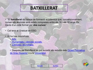 BATXILLERAT

• “El batxillerat és l'etapa de formació acadèmica que, convencionalment,
cursen els alumnes amb edats compreses entre els 16 i els 18 anys. Es
tracta d'un cicle format per dos cursos”.

• Cal tenir el Graduat en ESO.

• Hi ha tres modalitats:
     • Arts
     • Humanitats i ciències socials
     • Ciències i tecnologia

    • Després del Batxillerat es pot accedir als estudis dels Cicles Formatius
    de Grau Superior o a la Universitat.



                                                                             1/4
                                 RESUM        ALTRES
 