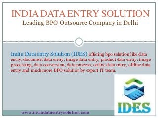 INDIA DATA ENTRY SOLUTION
Leading BPO Outsource Company in Delhi
India Data entry Solution (IDES) offering bpo solution like data
entry, document data entry, image data entry, product data entry, image
processing, data conversion, data process, online data entry, offline data
entry and much more BPO solution by expert IT team.
www.indiadataentrysolution.com
 