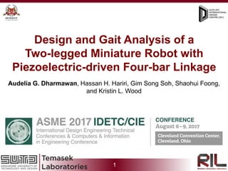 1
Prof. Kevin Otto, Prof. Soh Gim Song, Prof. Foong Shaohui,
Hanson Chen Xiaohan, Blake William Clark Sedore, Audelia Gumarus DharmawanDesign and Gait Analysis of a
Two-legged Miniature Robot with
Piezoelectric-driven Four-bar Linkage
Audelia G. Dharmawan, Hassan H. Hariri, Gim Song Soh, Shaohui Foong,
and Kristin L. Wood
 