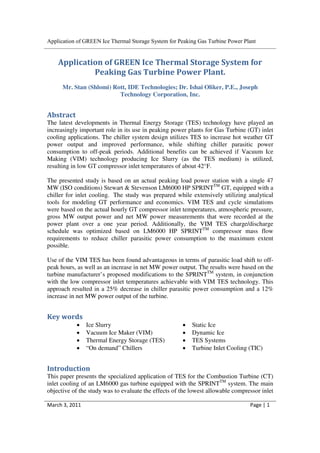 Application of GREEN Ice Thermal Storage System for Peaking Gas Turbine Power Plant


    Application of GREEN Ice Thermal Storage System for
             Peaking Gas Turbine Power Plant.
      Mr. Stan (Shlomi) Rott, IDE Technologies; Dr. Ishai Oliker, P.E., Joseph
                          Technology Corporation, Inc.


Abstract
The latest developments in Thermal Energy Storage (TES) technology have played an
increasingly important role in its use in peaking power plants for Gas Turbine (GT) inlet
cooling applications. The chiller system design utilizes TES to increase hot weather GT
power output and improved performance, while shifting chiller parasitic power
consumption to off-peak periods. Additional benefits can be achieved if Vacuum Ice
Making (VIM) technology producing Ice Slurry (as the TES medium) is utilized,
resulting in low GT compressor inlet temperatures of about 42°F.

The presented study is based on an actual peaking load power station with a single 47
MW (ISO conditions) Stewart & Stevenson LM6000 HP SPRINTTM GT, equipped with a
chiller for inlet cooling. The study was prepared while extensively utilizing analytical
tools for modeling GT performance and economics. VIM TES and cycle simulations
were based on the actual hourly GT compressor inlet temperatures, atmospheric pressure,
gross MW output power and net MW power measurements that were recorded at the
power plant over a one year period. Additionally, the VIM TES charge/discharge
schedule was optimized based on LM6000 HP SPRINTTM compressor mass flow
requirements to reduce chiller parasitic power consumption to the maximum extent
possible.

Use of the VIM TES has been found advantageous in terms of parasitic load shift to off-
peak hours, as well as an increase in net MW power output. The results were based on the
turbine manufacturer’s proposed modifications to the SPRINTTM system, in conjunction
with the low compressor inlet temperatures achievable with VIM TES technology. This
approach resulted in a 25% decrease in chiller parasitic power consumption and a 12%
increase in net MW power output of the turbine.


Key words
           •    Ice Slurry                            •   Static Ice
           •    Vacuum Ice Maker (VIM)                •   Dynamic Ice
           •    Thermal Energy Storage (TES)          •   TES Systems
           •    “On demand” Chillers                  •   Turbine Inlet Cooling (TIC)


Introduction
This paper presents the specialized application of TES for the Combustion Turbine (CT)
inlet cooling of an LM6000 gas turbine equipped with the SPRINTTM system. The main
objective of the study was to evaluate the effects of the lowest allowable compressor inlet

March 3, 2011                                                                    Page | 1
 