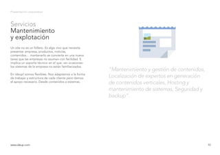 Servicios
Mantenimiento
y explotación
Presentación corporativa
Un site no es un folleto. Es algo vivo que necesita
presentar empresa, productos, noticias,
contenidos… mantenerlo se convierte en una nueva
tarea que las empresas no asumen con facilidad. E
implica un soporte técnico en el que –en ocasiones-
los sistemas de la empresa no están familiarizados.
En ideup! somos flexibles. Nos adaptamos a la forma
de trabajar y estructura de cada cliente pero damos
el apoyo necesario. Desde contenidos a sistemas.
www.ideup.comwww.ideup.com 10
“Mantenimiento y gestión de contenidos,
Localización de expertos en generación
de contenidos verticales, Hosting y
mantenimiento de sistemas, Seguridad y
backup”.
 