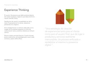 Experience Thinking
Presentación corporativa
El usuario. Esa persona que debe sentarse delante
de nuestro proyecto y lograr lo que desea de forma
natural. Sencilla. Eficaz.
Satisfacción de usuario y rentabilidad van de la
mano. Si pensamos en tu cliente, estaremos
pensando en tu negocio.
Si lo conseguimos en un entorno adecuado con la
imagen de tu empresa presente y un tono de
comunicación veraz y auténtico estamos en el buen
camino.
Este es nuestro principal discurso. A partir de este
punto construimos una estrategia para crear la web
correcta y captar tráfico eficaz.
www.ideup.comwww.ideup.com 12
“Una estrategia de creación
de experiencias tanto para el cliente
como para el usuario final, que da lugar a
productos y servicios realmente
memorables. Un proceso enfocado a
rentabilizar al máximo tu presencia
digital.”.
 