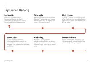 Experience Thinking
Presentación corporativa
www.ideup.comwww.ideup.com 13
Participar, cocrear e innovar.
Planteamos técnicas de diseño
participativo e ideación para analizar
estrategias, problemas y soluciones
Innovación
Definimos para nuestros clientes los
objetivos y pasos a dar para integrar
el medio en su plan de negocio con
visión a corto y largo plazo
Estrategia
Conocer a nuestro usuario e implicarlo
en el diseño. Unimos sencillez y belleza
para crear productos inolvidables.corto
y largo plazo
Ux y diseño
Comunidades, ecommerce,
soluciones a medida, gestión de
contenidos, intranets, aplicaciones
móviles... hay una solución para cada
problema.
Desarrollo
Mezclamos los ingredientes
necesarios para convertir la relación
con los usuarios en una conversación,
logrando que tu marca sea un objeto
social.
Marketing
Somos flexibles. Nos adaptamos a la
forma de trabajar y estructura de cada
cliente dando el apoyo necesario.
Mantenimiento
 