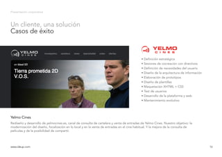 Presentación corporativa
Rediseño y desarrollo de yelmocines.es, canal de consulta de cartelera y venta de entradas de Yelmo Cines. Nuestro objetivo: la
modernización del diseño, focalización en lo local y en la venta de entradas en el cine habitual. Y la mejora de la consulta de
películas y de la posibilidad de compartir.
Yelmo Cines
www.ideup.comwww.ideup.com 16
Un cliente, una solución
Casos de éxito
• Definición estratégica
• Sesiones de cocreación con directivos
• Definición de necesidades del usuario
• Diseño de la arquitectura de información
• Elaboración de prototipos
• Diseño de plantillas
• Maquetación XHTML + CSS
• Test de usuarios
• Desarrollo de la plataforma y web
• Mantenimiento evolutivo
 