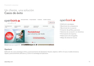 Presentación corporativa
Definición de nueva estrategia online y posicionamiento de Openbank. Nuestro objetivo: definir el nuevo modelo de banca
digital y posicionamiento del banco y contruir la estrategia de aplicación.
Openbank
www.ideup.comwww.ideup.com 17
Un cliente, una solución
Casos de éxito
• Definición estratégica
• Benchmark de competencia
• Benchmark de innovación
• Creación de perfiles y personas
• Sesiones de cocreación con directivos
• Participación de expertos
• Elaboración de entregables
• Mapa de esfuerzos futuros
 