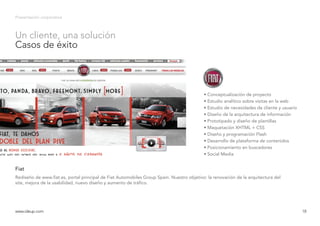 Presentación corporativa
Rediseño de www.fiat.es, portal principal de Fiat Automobiles Group Spain. Nuestro objetivo: la renovación de la arquitectura del
site, mejora de la usabilidad, nuevo diseño y aumento de tráfico.
Fiat
www.ideup.comwww.ideup.com 18
Un cliente, una solución
Casos de éxito
• Conceptualización de proyecto
• Estudio analítico sobre visitas en la web
• Estudio de necesidades de cliente y usuario
• Diseño de la arquitectura de información
• Prototipado y diseño de plantillas
• Maquetación XHTML + CSS
• Diseño y programación Flash
• Desarrollo de plataforma de contenidos
• Posicionamiento en buscadores
• Social Media
 
