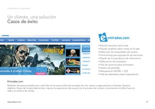 Presentación corporativa
Rediseño de www.entradas.com, web líder en la venta online de entradas de cine, teatro y espectáculos en España. Nuestro
objetivo: Dotar de modernidad al site, mejorar la experiencia de usuario en el proceso de compra, incrementar el tráfico hacia la
web y el número de ventas.
Entradas.com
www.ideup.comwww.ideup.com 21
Un cliente, una solución
Casos de éxito
• Estudio heurístico de la web
• Estudio analítico sobre visitas en la web
• Definición de necesidades del usuario
• Card sorting para agrupación de secciones
• Diseño de la arquitectura de información
• Elaboración de prototipos
• Test de usuarios sobre prototipos
• Diseño de plantillas
• Maquetación XHTML + CSS
• Test de estándares sobre maquetación
entradas.com
 