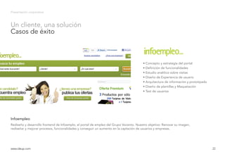 Presentación corporativa
Rediseño y desarrollo frontend de Infoemplo, el portal de empleo del Grupo Vocento. Nuestro objetivo: Renovar su imagen,
rediseñar y mejorar procesos, funcionalidades y conseguir un aumento en la captación de usuarios y empresas.
Infoempleo
www.ideup.comwww.ideup.com 22
Un cliente, una solución
Casos de éxito
• Concepto y estrategia del portal
• Definición de funcionalidades
• Estudio analítico sobre visitas
• Diseño de Experiencia de usuario
• Arquitectura de información y prototipado
• Diseño de plantillas y Maquetación
• Test de usuarios
 
