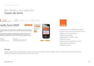 Presentación corporativa
Diseño y desarrollo de Tienda Móvil Orange, canal de venta online. Nuestro objetivo: Diseño, desarrollo y mantenimiento de la
plataforma backend y frontend del canal de venta online.
Orange
www.ideup.comwww.ideup.com 23
Un cliente, una solución
Casos de éxito
• Definición de necesidades del usuario
• Diseño de la arquitectura de información
• Elaboración de prototipos
• Diseño de plantillas
• Maquetación XHTML + CSS
• Test de usuarios
• Desarrollo de la plataforma y web
• Mantenimiento evolutivo
• Marketing online
 