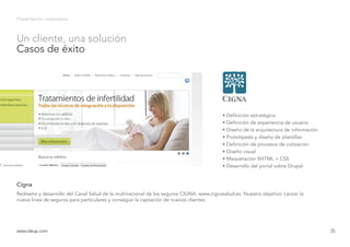 Presentación corporativa
Rediseño y desarrollo del Canal Salud de la multinacional de los seguros CIGNA: www.cignasalud.es. Nuestro objetivo: Lanzar la
nueva línea de seguros para particulares y conseguir la captación de nuevos clientes.
Cigna
www.ideup.comwww.ideup.com 25
Un cliente, una solución
Casos de éxito
• Definición estratégica
• Definición de experiencia de usuario
• Diseño de la arquitectura de información
• Prototipado y diseño de plantillas
• Definición de procesos de cotización
• Diseño visual
• Maquetación XHTML + CSS
• Desarrollo del portal sobre Drupal
 