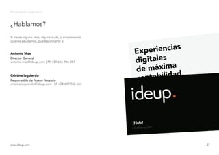 ¿Hablamos?
Presentación corporativa
Si tienes alguna idea, alguna duda, o simplemente
quieres saludarnos, puedes dirigirte a:
Antonio Mas
Director General
www.ideup.comwww.ideup.com 27
antonio.mas@ideup.com | M +34 656 906 087
Cristina Izquierdo
Responsable de Nuevo Negocio
cristina.izquierdo@ideup.com | M +34 649 922 663
 