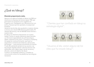 ¿Qué es Ideup?
Presentación corporativa
Ideup es una agencia fundada en febrero de 2003 por
directivos en empresas de Internet desde 1998, que
participaron en proyectos como Legalsite.net,
Fraganzia.com, Casadepolo.com, Movizonia.com con
éxitos y fracasos que han aportado un excepcional
knowhow.
Llevamos más de diez años ayudando a nuestros clientes
a innovar. Con más de 300 dominios gestionados, 90
clientes (30 activos) y más de 500.000 visitas diriarias a
nuestros sites.
En ideup nos divertimos diariamente con nuestro
trabajo. Somos un equipo altamente experimentado,
con formación especializada de perfil tecnológico,
diseño, experiencia de usuario, consultoría y marketing.
Un equipo en continua formación, que hace un
seguimiento constante de tendencias, aplicaciones,
tecnologías… y que participa activamente en el sector.
Y todo ello pensando siempre en tus usuarios. Las
tecnologías digitales ofrecen cada día servicios más
sofisticados, pero deben seguir siendo cercanos y
eficaces, y ese es el objetivo de ideup!.
Construir una estrategia auténtica y completa en
comunicación online con las plataformas tecnológicas
necesarias.
Diversión proporcional a éxito.
www.ideup.comwww.ideup.com 4
“Clientes que han confiado en Ideup su
estrategia digital”.
“Usuarios al día, visitan alguno de los
sites que ha creado Ideup”.
9 0
5 0 0 k
 