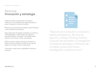 6
Servicios
Innovación y estrategia
Presentación corporativa
Cada día amplía su penetración no sólo por
cobertura si no cambiando las reglas del juego al
poner el poder en el lado del usuario.
Requiere una aproximación analítica, experimentada
y con profundo conocimiento.
Ideup desarrolla estrategias completas en presencia
onlineadaptadas a cada modelo de negocio y
buscando obtener resultados: notoriedad, leads,
relación con la marca, ventas, suscriptores...
Definimos para nuestros clientes los objetivos y
pasos a dar para integrar el medio en su plan de
negocio con visión a corto y largo plazo.
Y buscando, sobre todo, rentabilidad a todos los
términos.
www.ideup.comwww.ideup.com 6
“Sesiones de cocreación e innovación,
diseño participativo, Técnicas de
ideación y Design Thinking, Análisis,
Conjunto de resultados e investigación,
Consultoría estratégica, Definición de
concepto y posicionamiento,
Investigación y auditoria inicial”.
 