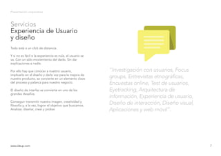 Servicios
Experiencia de Usuario
y diseño
Presentación corporativa
Todo está a un click de distancia.
Y si no es fácil o la experiencia es nula, el usuario se
va. Con un sólo moviemiento del dedo. Sin dar
explicaciones a nadie.
Por ello hay que conocer a nuestro usuario,
implicarlo en el diseño y darle voz para la mejora de
nuestro producto, se convierte en un elemento clave
del proceso y palanca para nuestro negocio.
El diseño de interfaz se convierte en uno de los
grandes desafíos.
Conseguir transmitir nuestra imagen, creatividad y
filosofía y, a la vez, lograr el objetivo que buscamos.
Analizar, diseñar, crear y probar.
www.ideup.comwww.ideup.com 7
“Investigación con usuarios, Focus
groups, Entrevistas etnográficas,
Encuestas online, Test de usuarios,
Eyetracking, Arquitectura de
información, Experiencia de usuario,
Diseño de interacción, Diseño visual,
Aplicaciones y web móvil”.
 