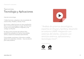 Servicios
Tecnología y Aplicaciones
Presentación corporativa
Internet es tecnología.
Y debe funcionar y adaptarse a las necesidades de
manera eficaz, flexible y robusta. Punto.
Es el motor y debe funcionar sin más complicación.
Pero a la vez la tecnología es magia. Permite hacer
lo que nunca antes habíamos imaginado y trae
consigo una filosofía.
En Ideup somos amantes del software libre:
plataformas probadas con fuertes comunidades
detrás y soporte de empresas especializadas.
Comunidades, ecommerce, soluciones a medida,
gestión de contenidos, intranets… hay una solución
para cada problema.
www.ideup.comwww.ideup.com 8
“Análisis de entornos tecnológicos,
expertos en Drupal y Symfony, desarrollo
en entorno LAMP, integración con
sistemas del cliente, conexión con
servicios externos, aplicaciones y
tecnología móvil”.
Somos expertos
 