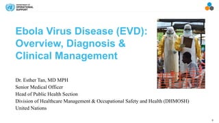 0
Ebola Virus Disease (EVD):
Overview, Diagnosis &
Clinical Management
Dr. Esther Tan, MD MPH
Senior Medical Officer
Head of Public Health Section
Division of Healthcare Management & Occupational Safety and Health (DHMOSH)
United Nations
 