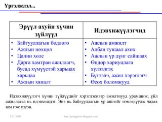 Үргэлжлэл...


         Эрүүл ахуйн хүчин
                                                      Идэвхижүүлэгчид
              зүйлүүд
   • Байгууллагын бодлого                    • Ажлын амжилт
   • Ажлын нөхцөл                            • Албан тушаал ахих
   • Цалин хөлс                              • Ажлын үр дүнг сайшаах
   • Дарга хамтран ажиллагч,                 • Өндөр хариуцлага
     бусад хүмүүстэй харьцах                   хүлээлгэх
     харьцаа                                 • Бүтээлч, ажил хэрэглэгч
   • Ажлын хяналт                            • Өсөх боломжууд

  Идэвхижүүлэгч хүчин зүйлүүдийг хэрэглэснээр ажилтнууд урамшиж, үйл
ажиллагаа нь идэвхиждэг. Энэ нь байгууллагын үр ашгийг нэмэгдүүлж чадах
юм гэж үзсэн.
  3/31/2009                http://gelegjamts.blogspot.com/
 