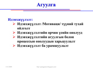 Агуулга

   Идэвхжүүлэлт:
        Идэвхжүүлэлт /Мотиваци/ түүний тухай
        ойлголт
        Идэвхжүүлэлтийн орчин үеийн онолууд
        Идэвхжүүлэлтийн агуулгын болон
        процессын онолуудын харьцуулалт
        Идэвхжүүлэлт ба урамшуулалт




3/31/2009         http://gelegjamts.blogspot.com/
 