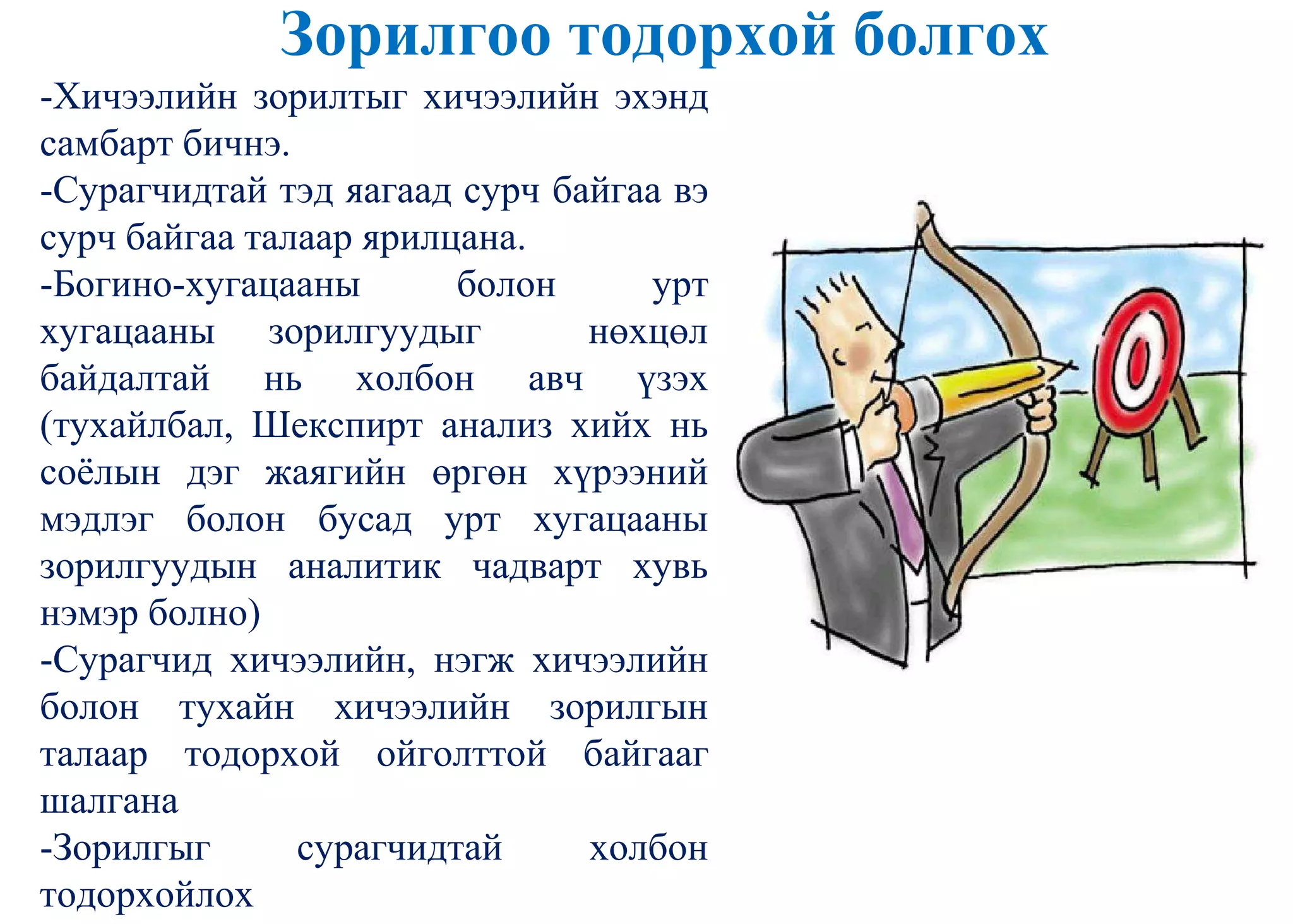 Зорилгоо тодорхой болгох
-Хичээлийн зорилтыг хичээлийн эхэнд
самбарт бичнэ.
-Сурагчидтай тэд яагаад сурч байгаа вэ
сурч байгаа талаар ярилцана.
-Богино-хугацааны болон урт
хугацааны зорилгуудыг нөхцөл
байдалтай нь холбон авч үзэх
(тухайлбал, Шекспирт анализ хийх нь
соѐлын дэг жаягийн өргөн хүрээний
мэдлэг болон бусад урт хугацааны
зорилгуудын аналитик чадварт хувь
нэмэр болно)
-Сурагчид хичээлийн, нэгж хичээлийн
болон тухайн хичээлийн зорилгын
талаар тодорхой ойголттой байгааг
шалгана
-Зорилгыг сурагчидтай холбон
тодорхойлох
 