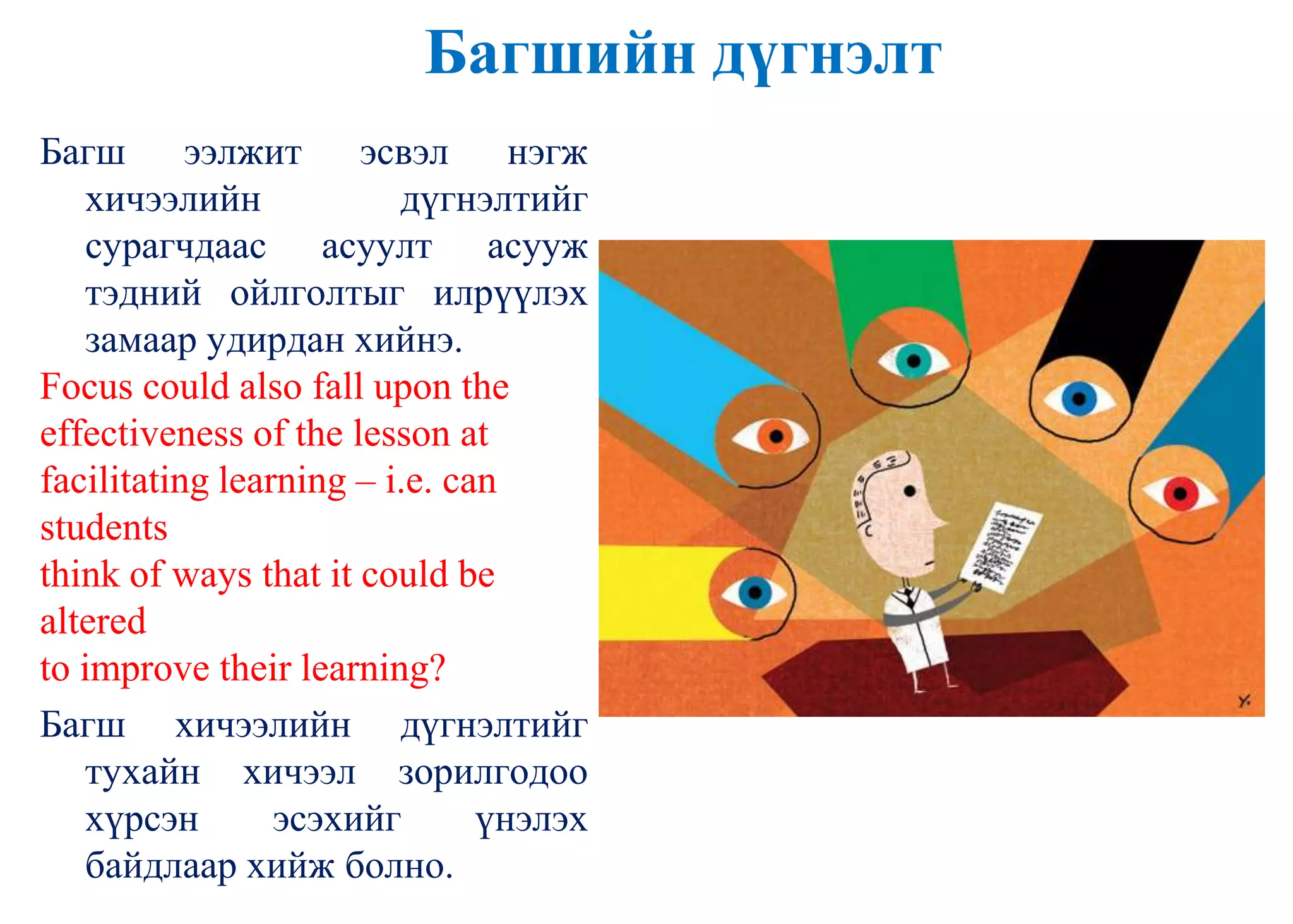 Багшийн дүгнэлт
Багш ээлжит эсвэл нэгж
хичээлийн дүгнэлтийг
сурагчдаас асуулт асууж
тэдний ойлголтыг илрүүлэх
замаар удирдан хийнэ.
Focus could also fall upon the
effectiveness of the lesson at
facilitating learning – i.e. can
students
think of ways that it could be
altered
to improve their learning?
Багш хичээлийн дүгнэлтийг
тухайн хичээл зорилгодоо
хүрсэн эсэхийг үнэлэх
байдлаар хийж болно.
 