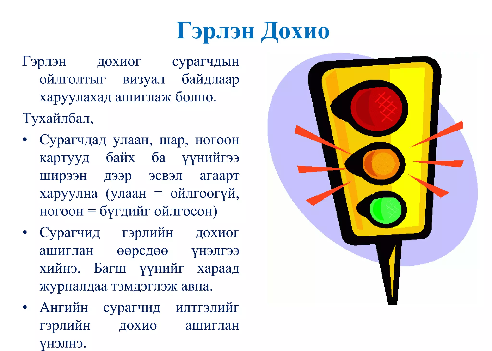 Гэрлэн Дохио
Гэрлэн дохиог сурагчдын
ойлголтыг визуал байдлаар
харуулахад ашиглаж болно.
Тухайлбал,
• Сурагчдад улаан, шар, ногоон
картууд байх ба үүнийгээ
ширээн дээр эсвэл агаарт
харуулна (улаан = ойлгоогүй,
ногоон = бүгдийг ойлгосон)
• Сурагчид гэрлийн дохиог
ашиглан өөрсдөө үнэлгээ
хийнэ. Багш үүнийг хараад
журналдаа тэмдэглэж авна.
• Ангийн сурагчид илтгэлийг
гэрлийн дохио ашиглан
үнэлнэ.
 