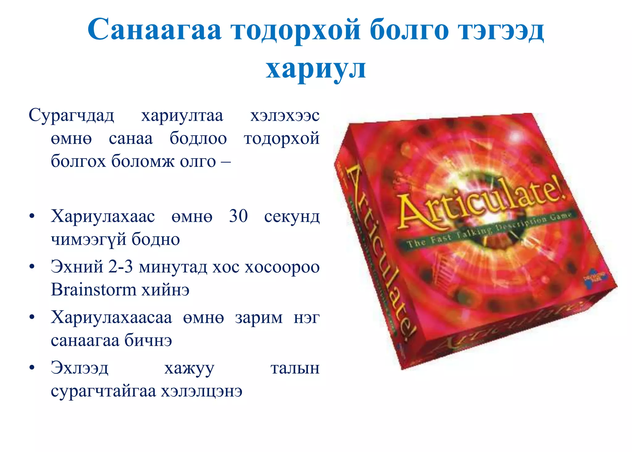 Санаагаа тодорхой болго тэгээд
хариул
Сурагчдад хариултаа хэлэхээс
өмнө санаа бодлоо тодорхой
болгох боломж олго –
• Хариулахаас өмнө 30 секунд
чимээгүй бодно
• Эхний 2-3 минутад хос хосоороо
Brainstorm хийнэ
• Хариулахаасаа өмнө зарим нэг
санаагаа бичнэ
• Эхлээд хажуу талын
сурагчтайгаа хэлэлцэнэ
 