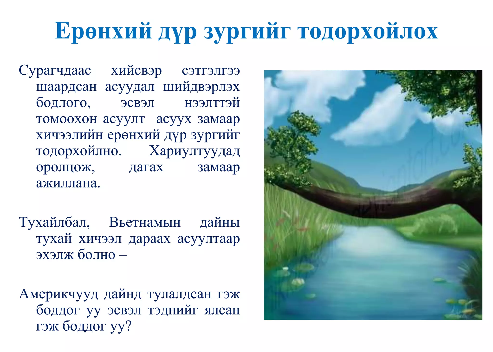 Ерөнхий дүр зургийг тодорхойлох
Сурагчдаас хийсвэр сэтгэлгээ
шаардсан асуудал шийдвэрлэх
бодлого, эсвэл нээлттэй
томоохон асуулт асуух замаар
хичээлийн ерөнхий дүр зургийг
тодорхойлно. Хариултуудад
оролцож, дагах замаар
ажиллана.
Тухайлбал, Вьетнамын дайны
тухай хичээл дараах асуултаар
эхэлж болно –
Америкчууд дайнд тулалдсан гэж
боддог уу эсвэл тэднийг ялсан
гэж боддог уу?
 