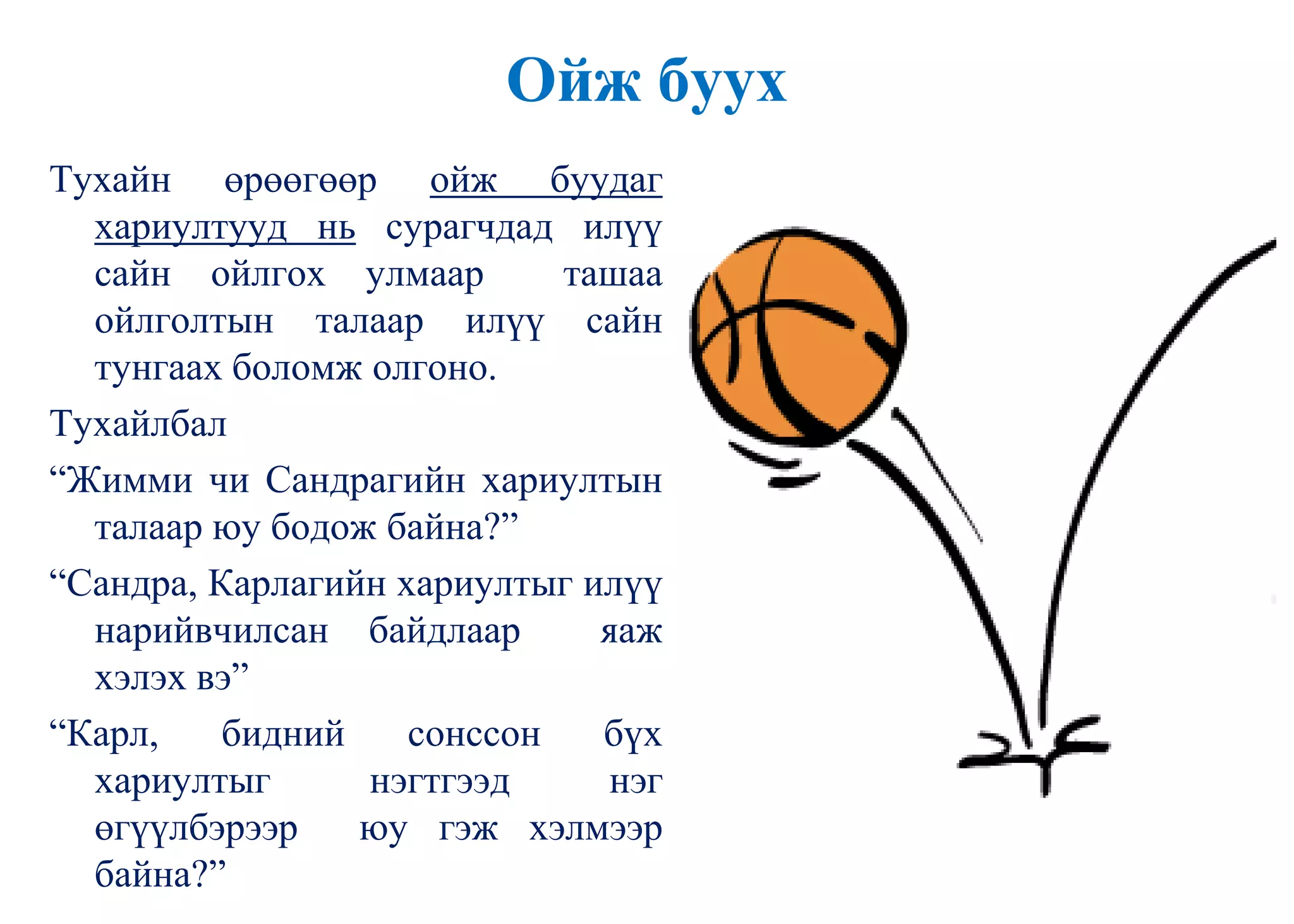 Ойж буух
Тухайн өрөөгөөр ойж буудаг
хариултууд нь сурагчдад илүү
сайн ойлгох улмаар ташаа
ойлголтын талаар илүү сайн
тунгаах боломж олгоно.
Тухайлбал
“Жимми чи Сандрагийн хариултын
талаар юу бодож байна?”
“Сандра, Карлагийн хариултыг илүү
нарийвчилсан байдлаар яаж
хэлэх вэ”
“Карл, бидний сонссон бүх
хариултыг нэгтгээд нэг
өгүүлбэрээр юу гэж хэлмээр
байна?”
 