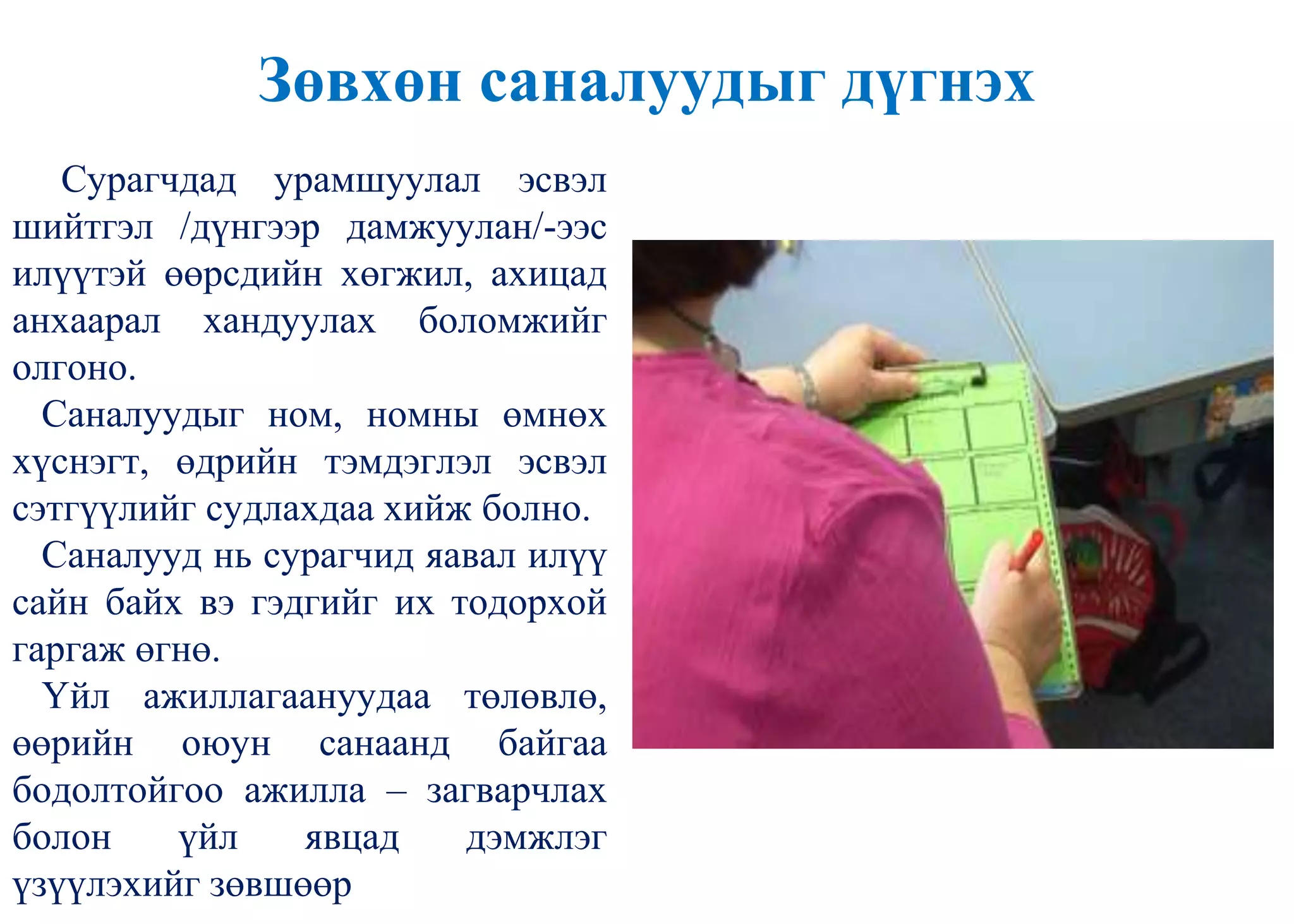 Зөвхөн саналуудыг дүгнэх
Сурагчдад урамшуулал эсвэл
шийтгэл /дүнгээр дамжуулан/-ээс
илүүтэй өөрсдийн хөгжил, ахицад
анхаарал хандуулах боломжийг
олгоно.
Саналуудыг ном, номны өмнөх
хүснэгт, өдрийн тэмдэглэл эсвэл
сэтгүүлийг судлахдаа хийж болно.
Саналууд нь сурагчид яавал илүү
сайн байх вэ гэдгийг их тодорхой
гаргаж өгнө.
Үйл ажиллагаануудаа төлөвлө,
өөрийн оюун санаанд байгаа
бодолтойгоо ажилла – загварчлах
болон үйл явцад дэмжлэг
үзүүлэхийг зөвшөөр
 