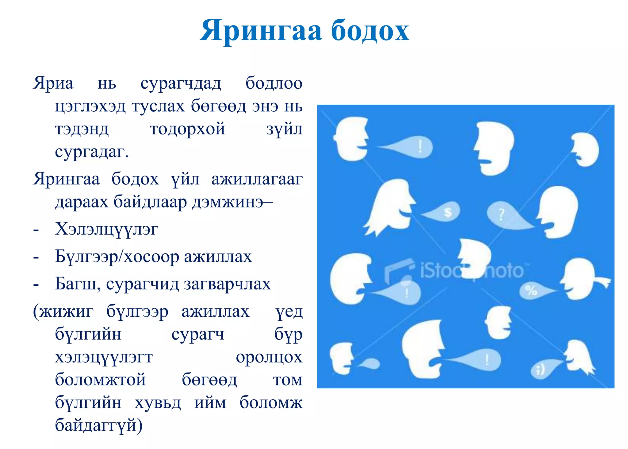 Ярингаа бодох
Яриа нь сурагчдад бодлоо
цэглэхэд туслах бөгөөд энэ нь
тэдэнд тодорхой зүйл
сургадаг.
Ярингаа бодох үйл ажиллагааг
дараах байдлаар дэмжинэ–
- Хэлэлцүүлэг
- Бүлгээр/хосоор ажиллах
- Багш, сурагчид загварчлах
(жижиг бүлгээр ажиллах үед
бүлгийн сурагч бүр
хэлэцүүлэгт оролцох
боломжтой бөгөөд том
бүлгийн хувьд ийм боломж
байдаггүй)
 