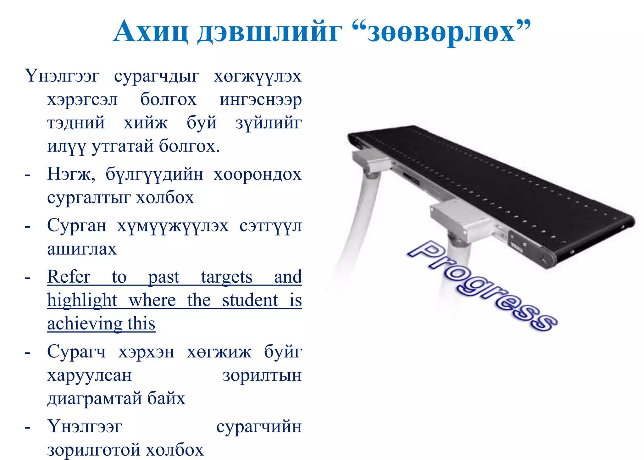 Ахиц дэвшлийг “зөөвөрлөх”
Үнэлгээг сурагчдыг хөгжүүлэх
хэрэгсэл болгох ингэснээр
тэдний хийж буй зүйлийг
илүү утгатай болгох.
- Нэгж, бүлгүүдийн хоорондох
сургалтыг холбох
- Сурган хүмүүжүүлэх сэтгүүл
ашиглах
- Refer to past targets and
highlight where the student is
achieving this
- Сурагч хэрхэн хөгжиж буйг
харуулсан зорилтын
диаграмтай байх
- Үнэлгээг сурагчийн
зорилготой холбох
 