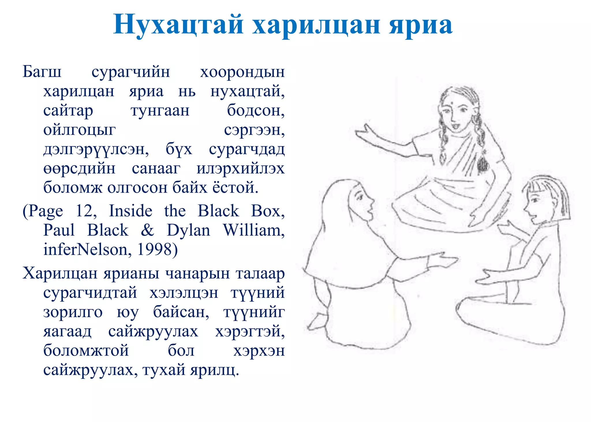 Нухацтай харилцан яриа
Багш сурагчийн хоорондын
харилцан яриа нь нухацтай,
сайтар тунгаан бодсон,
ойлгоцыг сэргээн,
дэлгэрүүлсэн, бүх сурагчдад
өөрсдийн санааг илэрхийлэх
боломж олгосон байх ѐстой.
(Page 12, Inside the Black Box,
Paul Black & Dylan William,
inferNelson, 1998)
Харилцан ярианы чанарын талаар
сурагчидтай хэлэлцэн түүний
зорилго юу байсан, түүнийг
яагаад сайжруулах хэрэгтэй,
боломжтой бол хэрхэн
сайжруулах, тухай ярилц.
 