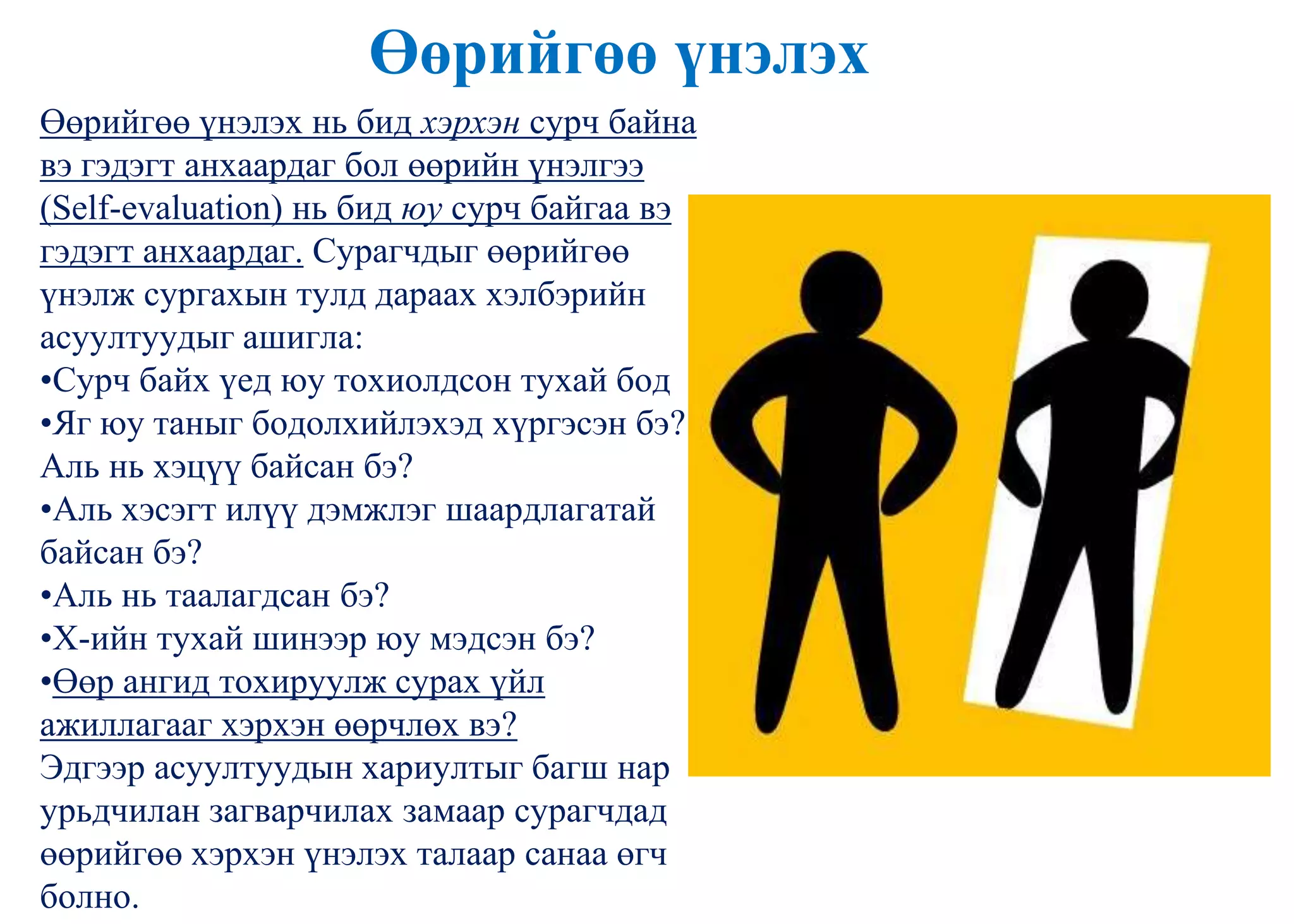 Өөрийгөө үнэлэх
Өөрийгөө үнэлэх нь бид хэрхэн сурч байна
вэ гэдэгт анхаардаг бол өөрийн үнэлгээ
(Self-evaluation) нь бид юу сурч байгаа вэ
гэдэгт анхаардаг. Сурагчдыг өөрийгөө
үнэлж сургахын тулд дараах хэлбэрийн
асуултуудыг ашигла:
•Сурч байх үед юу тохиолдсон тухай бод
•Яг юу таныг бодолхийлэхэд хүргэсэн бэ?
Аль нь хэцүү байсан бэ?
•Аль хэсэгт илүү дэмжлэг шаардлагатай
байсан бэ?
•Аль нь таалагдсан бэ?
•Х-ийн тухай шинээр юу мэдсэн бэ?
•Өөр ангид тохируулж сурах үйл
ажиллагааг хэрхэн өөрчлөх вэ?
Эдгээр асуултуудын хариултыг багш нар
урьдчилан загварчилах замаар сурагчдад
өөрийгөө хэрхэн үнэлэх талаар санаа өгч
болно.
 