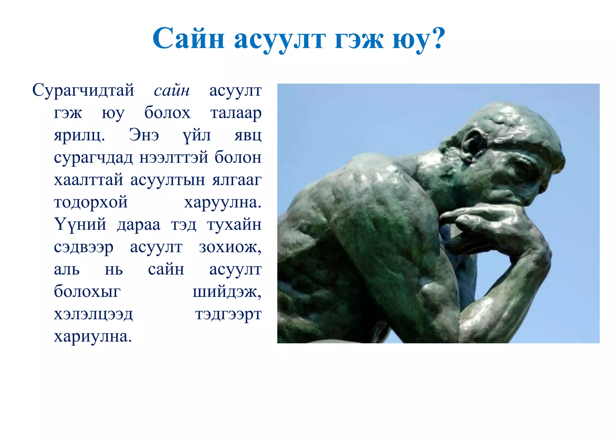 Сайн асуулт гэж юу?
Сурагчидтай сайн асуулт
гэж юу болох талаар
ярилц. Энэ үйл явц
сурагчдад нээлттэй болон
хаалттай асуултын ялгааг
тодорхой харуулна.
Үүний дараа тэд тухайн
сэдвээр асуулт зохиож,
аль нь сайн асуулт
болохыг шийдэж,
хэлэлцээд тэдгээрт
хариулна.
 