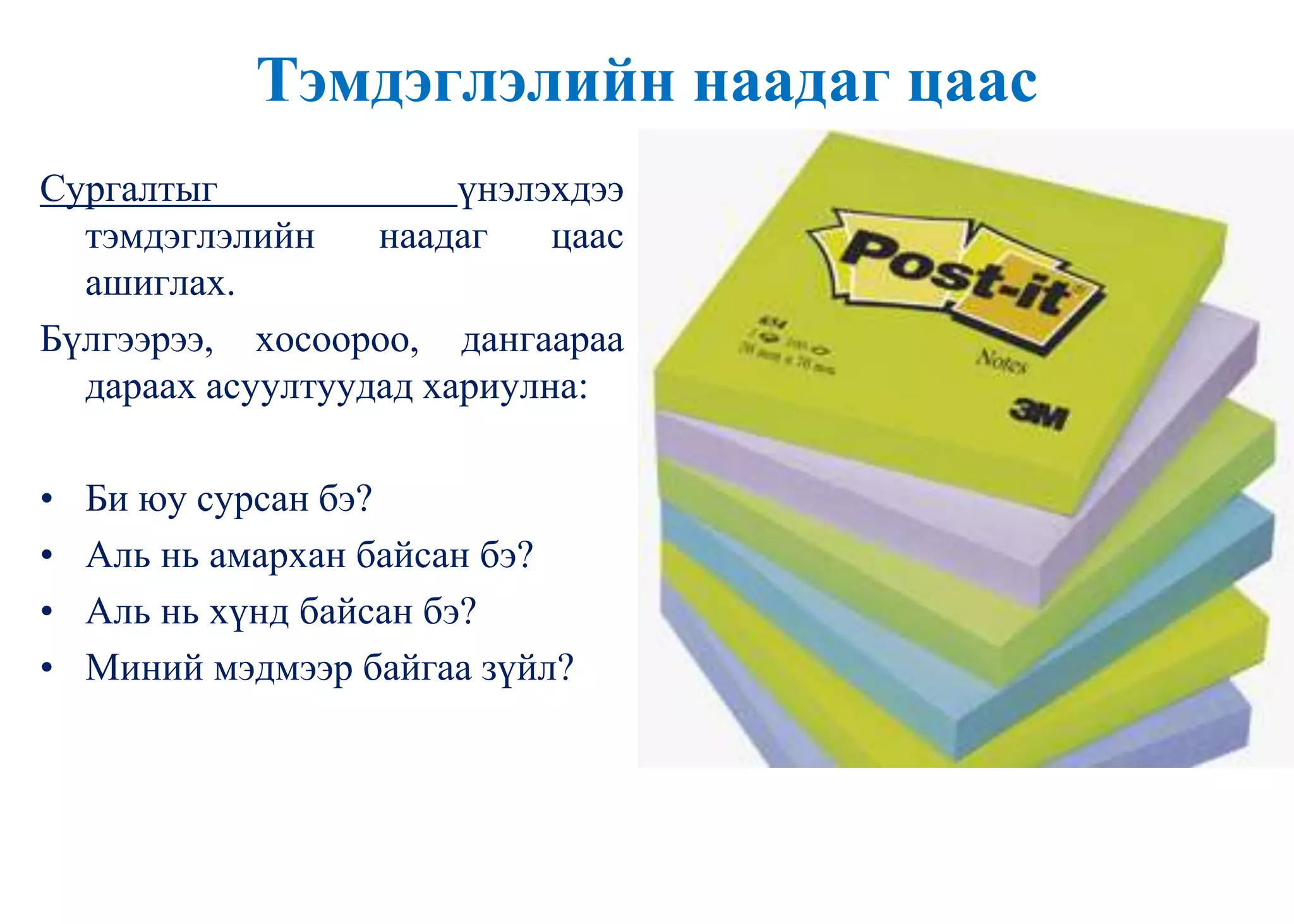 Тэмдэглэлийн наадаг цаас
Сургалтыг үнэлэхдээ
тэмдэглэлийн наадаг цаас
ашиглах.
Бүлгээрээ, хосоороо, дангаараа
дараах асуултуудад хариулна:
• Би юу сурсан бэ?
• Аль нь амархан байсан бэ?
• Аль нь хүнд байсан бэ?
• Миний мэдмээр байгаа зүйл?
 