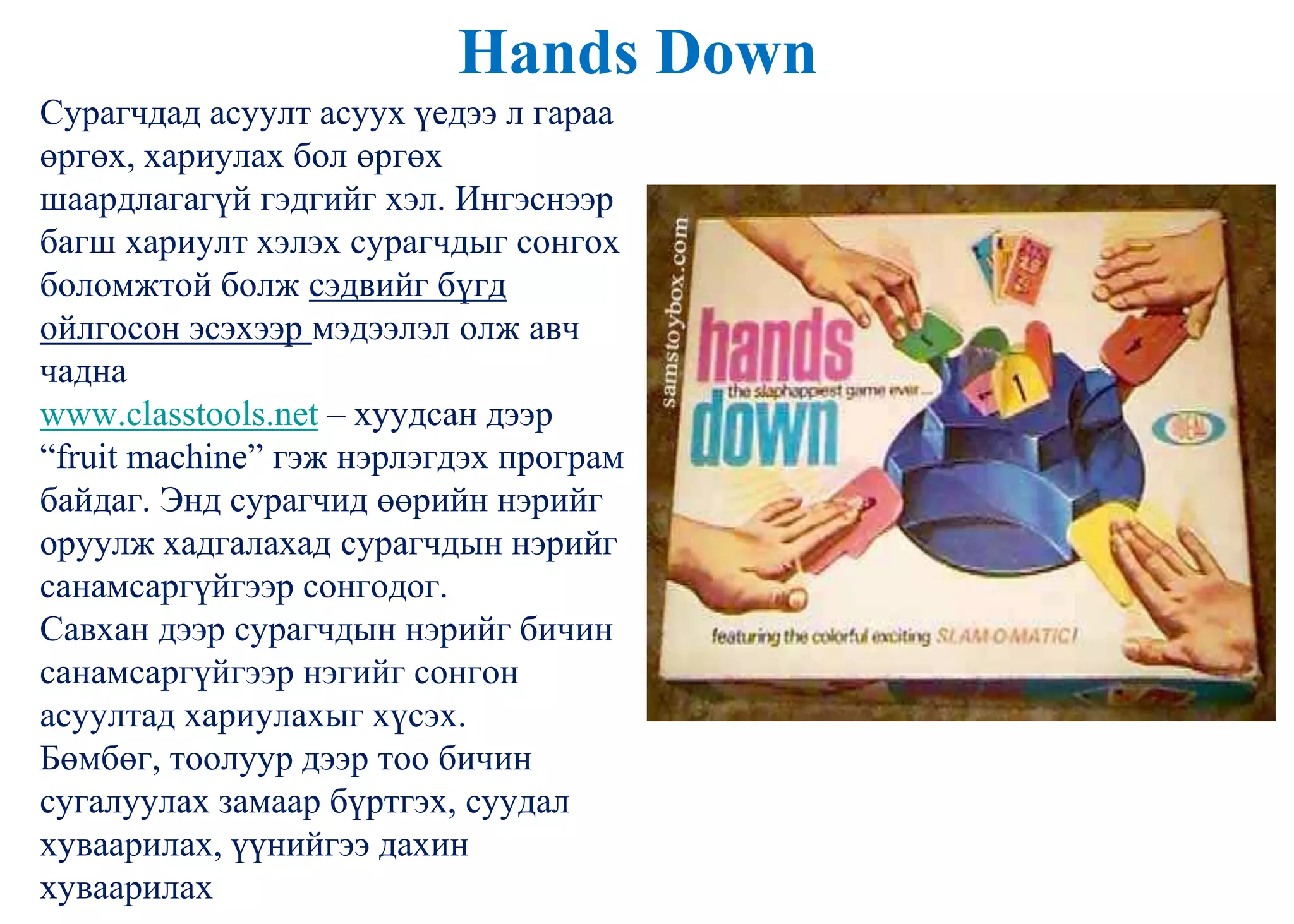 Hands Down
Сурагчдад асуулт асуух үедээ л гараа
өргөх, хариулах бол өргөх
шаардлагагүй гэдгийг хэл. Ингэснээр
багш хариулт хэлэх сурагчдыг сонгох
боломжтой болж сэдвийг бүгд
ойлгосон эсэхээр мэдээлэл олж авч
чадна
www.classtools.net – хуудсан дээр
“fruit machine” гэж нэрлэгдэх програм
байдаг. Энд сурагчид өөрийн нэрийг
оруулж хадгалахад сурагчдын нэрийг
санамсаргүйгээр сонгодог.
Савхан дээр сурагчдын нэрийг бичин
санамсаргүйгээр нэгийг сонгон
асуултад хариулахыг хүсэх.
Бөмбөг, тоолуур дээр тоо бичин
сугалуулах замаар бүртгэх, суудал
хуваарилах, үүнийгээ дахин
хуваарилах
 