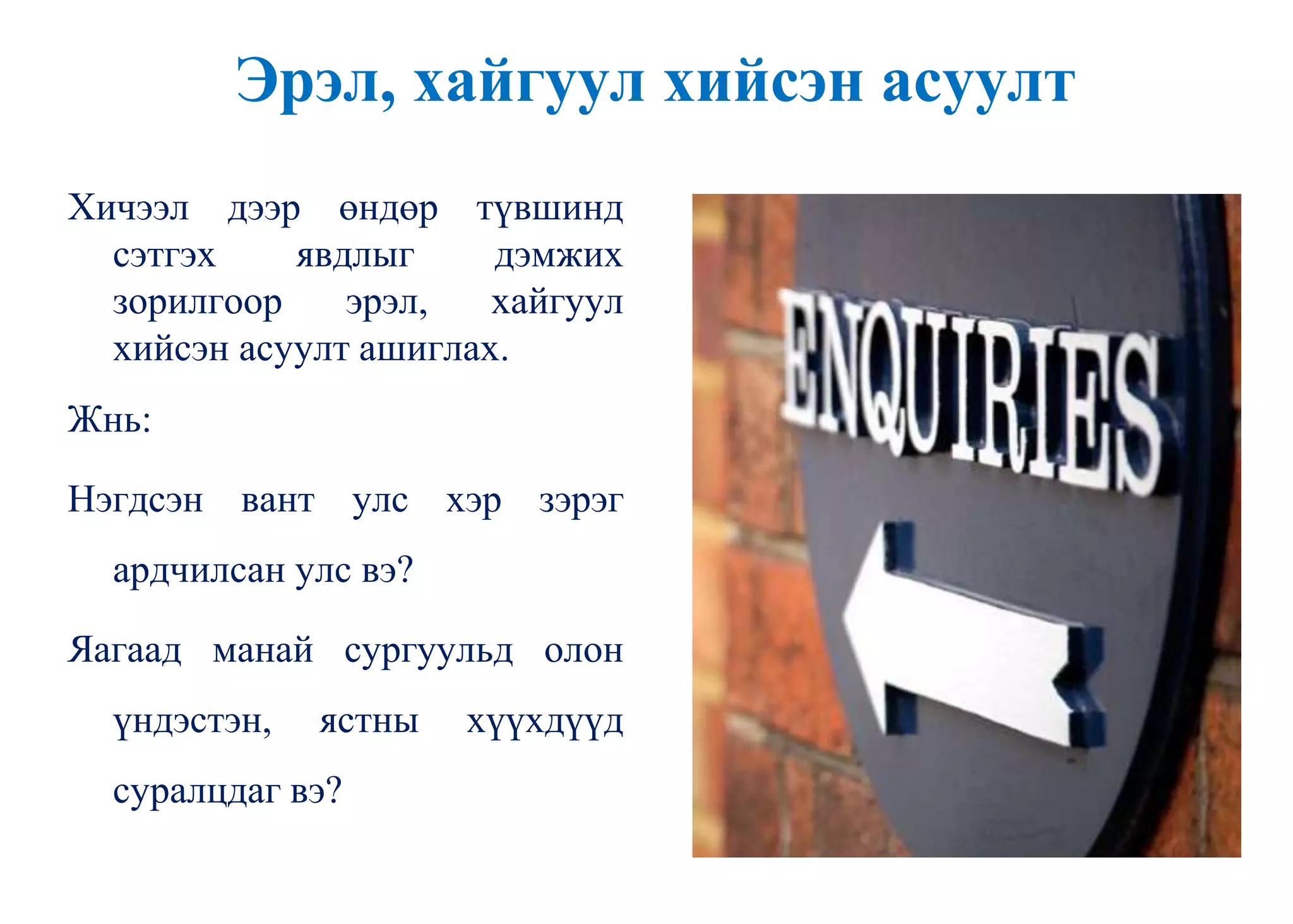 Эрэл, хайгуул хийсэн асуулт
Хичээл дээр өндөр түвшинд
сэтгэх явдлыг дэмжих
зорилгоор эрэл, хайгуул
хийсэн асуулт ашиглах.
Жнь:
Нэгдсэн вант улс хэр зэрэг
ардчилсан улс вэ?
Яагаад манай сургуульд олон
үндэстэн, ястны хүүхдүүд
суралцдаг вэ?
 