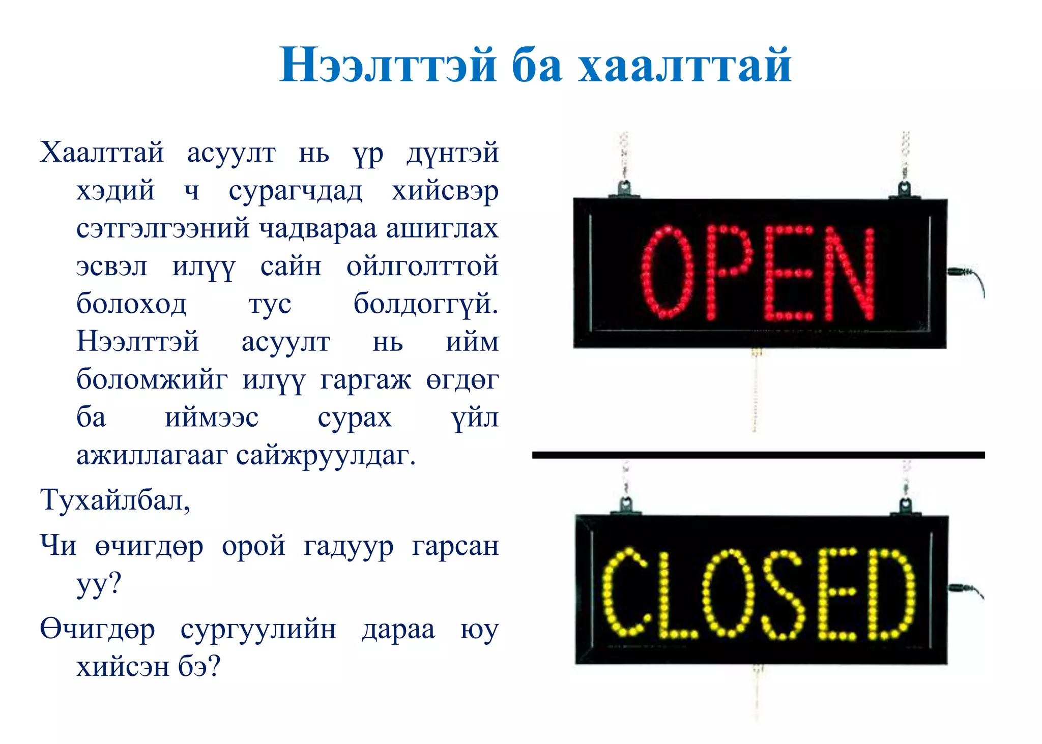 Нээлттэй ба хаалттай
Хаалттай асуулт нь үр дүнтэй
хэдий ч сурагчдад хийсвэр
сэтгэлгээний чадвараа ашиглах
эсвэл илүү сайн ойлголттой
болоход тус болдоггүй.
Нээлттэй асуулт нь ийм
боломжийг илүү гаргаж өгдөг
ба иймээс сурах үйл
ажиллагааг сайжруулдаг.
Тухайлбал,
Чи өчигдөр орой гадуур гарсан
уу?
Өчигдөр сургуулийн дараа юу
хийсэн бэ?
 