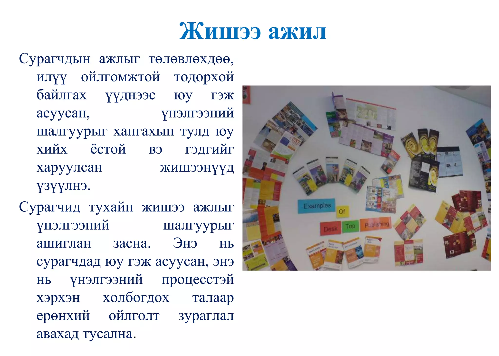 Жишээ ажил
Сурагчдын ажлыг төлөвлөхдөө,
илүү ойлгомжтой тодорхой
байлгах үүднээс юу гэж
асуусан, үнэлгээний
шалгуурыг хангахын тулд юу
хийх ѐстой вэ гэдгийг
харуулсан жишээнүүд
үзүүлнэ.
Сурагчид тухайн жишээ ажлыг
үнэлгээний шалгуурыг
ашиглан засна. Энэ нь
сурагчдад юу гэж асуусан, энэ
нь үнэлгээний процесстэй
хэрхэн холбогдох талаар
ерөнхий ойлголт зураглал
авахад тусална.
 