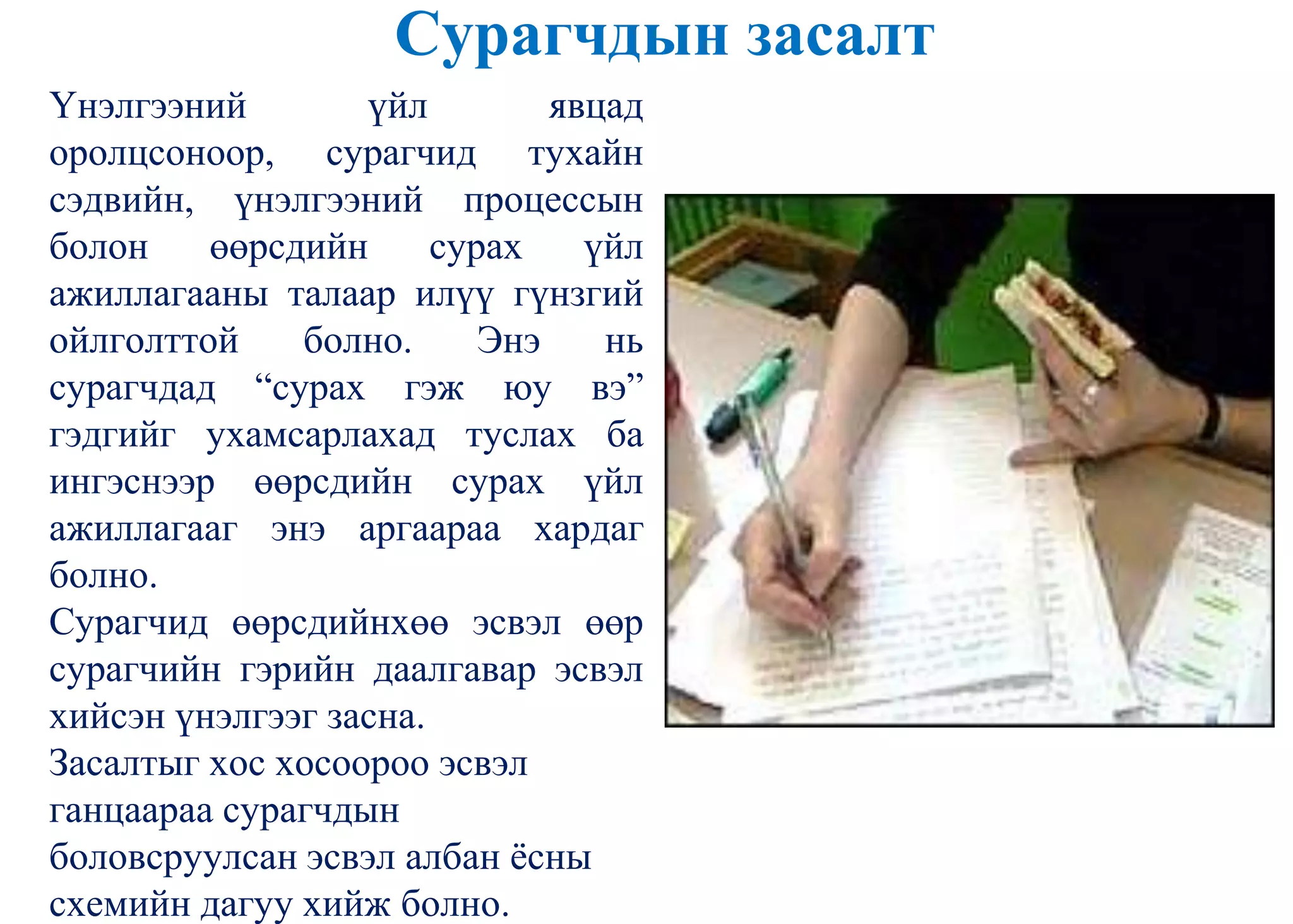 Сурагчдын засалт
Үнэлгээний үйл явцад
оролцсоноор, сурагчид тухайн
сэдвийн, үнэлгээний процессын
болон өөрсдийн сурах үйл
ажиллагааны талаар илүү гүнзгий
ойлголттой болно. Энэ нь
сурагчдад “сурах гэж юу вэ”
гэдгийг ухамсарлахад туслах ба
ингэснээр өөрсдийн сурах үйл
ажиллагааг энэ аргаараа хардаг
болно.
Сурагчид өөрсдийнхөө эсвэл өөр
сурагчийн гэрийн даалгавар эсвэл
хийсэн үнэлгээг засна.
Засалтыг хос хосоороо эсвэл
ганцаараа сурагчдын
боловсруулсан эсвэл албан ѐсны
схемийн дагуу хийж болно.
 