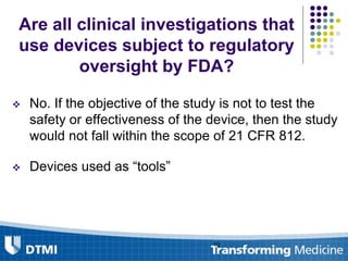 Are all clinical investigations that
use devices subject to regulatory
oversight by FDA?
 No. If the objective of the study is not to test the
safety or effectiveness of the device, then the study
would not fall within the scope of 21 CFR 812.
 Devices used as “tools”
10
 