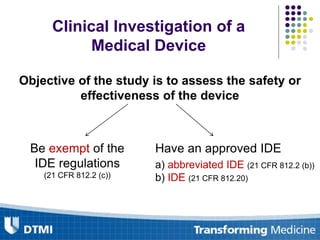 Clinical Investigation of a
Medical Device
Objective of the study is to assess the safety or
effectiveness of the device
Be exempt of the
IDE regulations
(21 CFR 812.2 (c))
Have an approved IDE
a) abbreviated IDE (21 CFR 812.2 (b))
b) IDE (21 CFR 812.20)
 