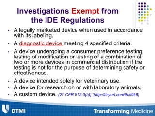 Investigations Exempt from
the IDE Regulations
• A legally marketed device when used in accordance
with its labeling.
• A diagnostic device meeting 4 specified criteria.
• A device undergoing a consumer preference testing,
testing of modification or testing of a combination of
two or more devices in commercial distribution if the
testing is not for the purpose of determining safety or
effectiveness.
• A device intended solely for veterinary use.
• A device for research on or with laboratory animals.
• A custom device. (21 CFR 812.3(b)) (http://tinyurl.com/lbxl9k8)
 
