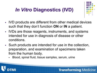In Vitro Diagnostics (IVD)
 IVD products are different from other medical devices
such that they don’t function ON or IN a patient.
 IVDs are those reagents, instruments, and systems
intended for use in diagnosis of disease or other
conditions.
 Such products are intended for use in the collection,
preparation, and examination of specimens taken
from the human body.
 Blood, spinal fluid, tissue samples, serum, urine
 