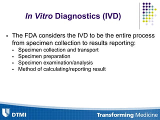 In Vitro Diagnostics (IVD)
 The FDA considers the IVD to be the entire process
from specimen collection to results reporting:
 Specimen collection and transport
 Specimen preparation
 Specimen examination/analysis
 Method of calculating/reporting result
 