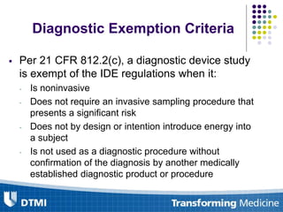 Diagnostic Exemption Criteria
 Per 21 CFR 812.2(c), a diagnostic device study
is exempt of the IDE regulations when it:
- Is noninvasive
- Does not require an invasive sampling procedure that
presents a significant risk
- Does not by design or intention introduce energy into
a subject
- Is not used as a diagnostic procedure without
confirmation of the diagnosis by another medically
established diagnostic product or procedure
 