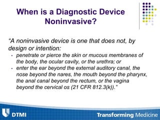 When is a Diagnostic Device
Noninvasive?
“A noninvasive device is one that does not, by
design or intention:
• penetrate or pierce the skin or mucous membranes of
the body, the ocular cavity, or the urethra; or
• enter the ear beyond the external auditory canal, the
nose beyond the nares, the mouth beyond the pharynx,
the anal canal beyond the rectum, or the vagina
beyond the cervical os (21 CFR 812.3(k)).”
 