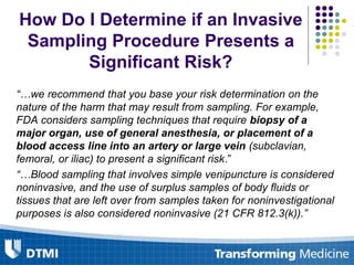 How Do I Determine if an Invasive
Sampling Procedure Presents a
Significant Risk?
“…we recommend that you base your risk determination on the
nature of the harm that may result from sampling. For example,
FDA considers sampling techniques that require biopsy of a
major organ, use of general anesthesia, or placement of a
blood access line into an artery or large vein (subclavian,
femoral, or iliac) to present a significant risk.”
“…Blood sampling that involves simple venipuncture is considered
noninvasive, and the use of surplus samples of body fluids or
tissues that are left over from samples taken for noninvestigational
purposes is also considered noninvasive (21 CFR 812.3(k)).”
 