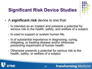 Significant Risk Device Studies
 A significant risk device is one that:
• Is intended as an implant and presents a potential for
serious risk to the health, safety, and welfare of a subject.
• Is used to support or sustain human life.
• Is of substantial importance in diagnosing, curing,
mitigating, or treating disease and/or otherwise
preventing impairment of human health.
• Otherwise presents a potential for serious risk to the
health, safety, or welfare of a subject.
24
 