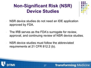 Non-Significant Risk (NSR)
Device Studies
• NSR device studies do not need an IDE application
approved by FDA.
• The IRB serves as the FDA’s surrogate for review,
approval, and continuing review of NSR device studies.
• NSR device studies must follow the abbreviated
requirements at 21 CFR 812.2 (b).
27
 